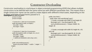 5
Constructor Overloading
Constructor overloading is a technique in object-oriented programming (OOP) that allows multiple
constructors to be defined with the same name but with different parameter lists. This means that a
single constructor name can be used to create objects with different initial states, depending on the
number and types of arguments passed to it.
Example:public class Rectangle {
private int width;
private int height;
// Constructor 1: takes two int parameters
public Rectangle(int width, int height) {
this.width = width;
this.height = height;
}
// Constructor 2: takes four int parameters
public Rectangle(int width, int height, int x, int y) {
this.width = width;
this.height = height;
// additional initialization code using x and y
}
public void printDimensions() {
System.out.println("Width: " + width + ", Height: " +
height);
}
}
public class Main {
public static void main(String[] args) {
// Create a rectangle with width 10 and height 20
Rectangle rect1 = new Rectangle(10, 20);
rect1.printDimensions(); // Output: Width: 10,
Height: 20
// Create a rectangle with width 30, height 40, x 50,
and y 60
Rectangle rect2 = new Rectangle(30, 40, 50, 60);
rect2.printDimensions(); // Output: Width: 30,
Height: 40
}
}
 