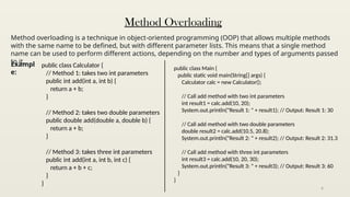 6
Method Overloading
Method overloading is a technique in object-oriented programming (OOP) that allows multiple methods
with the same name to be defined, but with different parameter lists. This means that a single method
name can be used to perform different actions, depending on the number and types of arguments passed
to it.
Exampl
e:
public class Calculator {
// Method 1: takes two int parameters
public int add(int a, int b) {
return a + b;
}
// Method 2: takes two double parameters
public double add(double a, double b) {
return a + b;
}
// Method 3: takes three int parameters
public int add(int a, int b, int c) {
return a + b + c;
}
}
public class Main {
public static void main(String[] args) {
Calculator calc = new Calculator();
// Call add method with two int parameters
int result1 = calc.add(10, 20);
System.out.println("Result 1: " + result1); // Output: Result 1: 30
// Call add method with two double parameters
double result2 = calc.add(10.5, 20.8);
System.out.println("Result 2: " + result2); // Output: Result 2: 31.3
// Call add method with three int parameters
int result3 = calc.add(10, 20, 30);
System.out.println("Result 3: " + result3); // Output: Result 3: 60
}
}
 