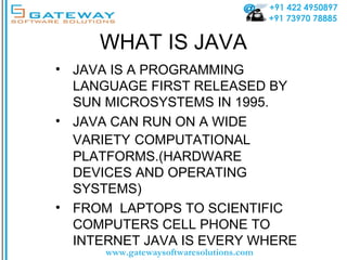 +91 422 4950897
+91 73970 78885
www.gatewaysoftwaresolutions.com
WHAT IS JAVA
• JAVA IS A PROGRAMMING
LANGUAGE FIRST RELEASED BY
SUN MICROSYSTEMS IN 1995.
• JAVA CAN RUN ON A WIDE
VARIETY COMPUTATIONAL
PLATFORMS.(HARDWARE
DEVICES AND OPERATING
SYSTEMS)
• FROM LAPTOPS TO SCIENTIFIC
COMPUTERS CELL PHONE TO
INTERNET JAVA IS EVERY WHERE
 
