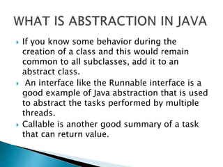  If you know some behavior during the
creation of a class and this would remain
common to all subclasses, add it to an
abstract class.
 An interface like the Runnable interface is a
good example of Java abstraction that is used
to abstract the tasks performed by multiple
threads.
 Callable is another good summary of a task
that can return value.
 