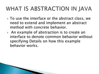  To use the interface or the abstract class, we
need to extend and implement an abstract
method with concrete behavior.
 An example of abstraction is to create an
interface to denote common behavior without
specifying Details on how this example
behavior works.
 