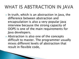  In truth, which is an abstraction in Java, the
difference between abstraction and
encapsulation is also a very popular Java
interview because the strong capacity of
OOPS is one of the main requirements for
Java developers.
 Abstraction is also one of the concepts
difficult to master. The programmer usually
mixes different levels of abstraction that
result in flexible code,
 