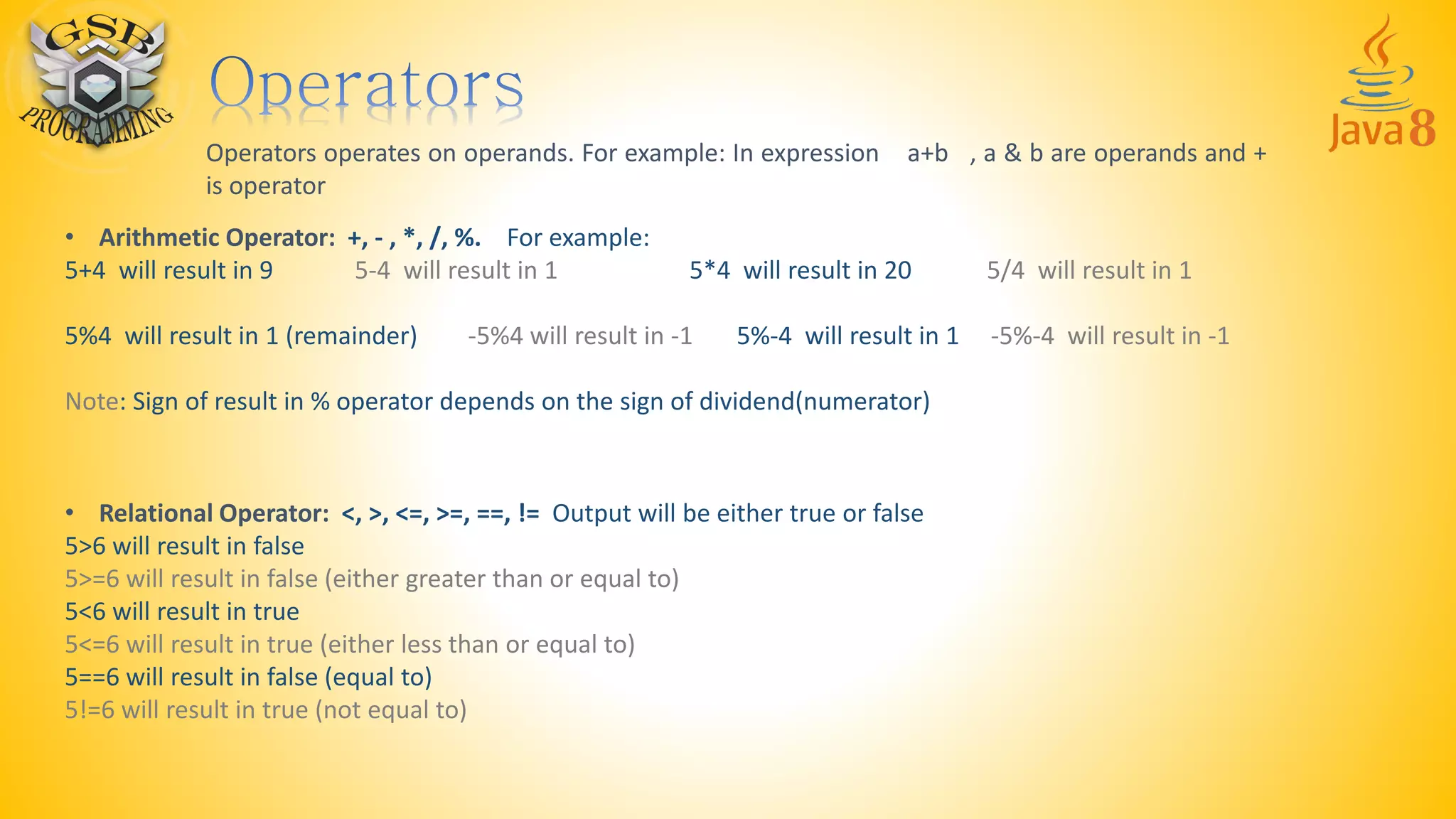 Operators operates on operands. For example: In expression a+b , a & b are operands and +
is operator
• Arithmetic Operator: +, - , *, /, %. For example:
5+4 will result in 9 5-4 will result in 1 5*4 will result in 20 5/4 will result in 1
5%4 will result in 1 (remainder) -5%4 will result in -1 5%-4 will result in 1 -5%-4 will result in -1
Note: Sign of result in % operator depends on the sign of dividend(numerator)
• Relational Operator: <, >, <=, >=, ==, != Output will be either true or false
5>6 will result in false
5>=6 will result in false (either greater than or equal to)
5<6 will result in true
5<=6 will result in true (either less than or equal to)
5==6 will result in false (equal to)
5!=6 will result in true (not equal to)
 