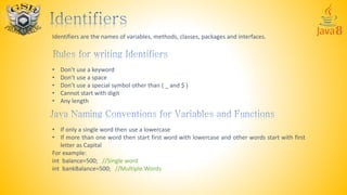 Identifiers are the names of variables, methods, classes, packages and interfaces.
• Don’t use a keyword
• Don’t use a space
• Don’t use a special symbol other than ( _ and $ )
• Cannot start with digit
• Any length
• If only a single word then use a lowercase
• If more than one word then start first word with lowercase and other words start with first
letter as Capital
For example:
int balance=500; //Single word
int bankBalance=500; //Multiple Words
 