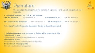Operators operates on operands. For example: In expression a+b , a & b are operands and +
is operator
• Arithmetic Operator: +, - , *, /, %. For example:
5+4 will result in 9 5-4 will result in 1 5*4 will result in 20 5/4 will result in 1
5%4 will result in 1 (remainder) -5%4 will result in -1 5%-4 will result in 1 -5%-4 will result in -1
Note: Sign of result in % operator depends on the sign of dividend(numerator)
• Relational Operator: <, >, <=, >=, ==, != Output will be either true or false
5>6 will result in false
5>=6 will result in false (either greater than or equal to)
5<6 will result in true
5<=6 will result in true (either less than or equal to)
5==6 will result in false (equal to)
5!=6 will result in true (not equal to)
 