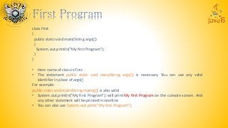 class First
{
public static void main(String args[])
{
System.out.println("My first Program");
}
}
• Here name of class is First
• The statement public static void main(String args[]) is necessary. You can use any valid
identifier in place of args[]
For example:
public static void main(String myArg[]) is also valid
• System.out.println(“My first Program”); will print My first Program on the console screen. And
any other statement will be printed in nextline
• You can also use System.out.print(“My first Program”);
 