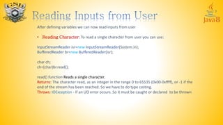 After defining variables we can now read inputs from user
• Reading Character: To read a single character from user you can use:
InputStreamReader isr=new InputStreamReader(System.in);
BufferedReader br=new BufferedReader(isr);
char ch;
ch=(char)br.read();
read() function Reads a single character.
Returns: The character read, as an integer in the range 0 to 65535 (0x00-0xffff), or -1 if the
end of the stream has been reached. So we have to do type casting.
Throws: IOException - If an I/O error occurs. So it must be caught or declared to be thrown
 