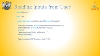 import java.io.*;
class First
{
public static void main(String args[]) throws IOException
{
InputStreamReader isr=new InputStreamReader(System.in);
BufferedReader br=new BufferedReader(isr);
char ch;
System.out.print(“Enter a Character: ");
ch=(char)br.read();
System.out.println(“Character read: "+ch);
}
}
 
