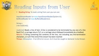 • Reading String: To read a string from user you can use:
InputStreamReader isr=new InputStreamReader(System.in);
BufferedReader br=new BufferedReader(isr);
String s;
s=br.readLine();
readLine() Reads a line of text. A line is considered to be terminated by any one of a line
feed ('n'), a carriage return ('r'), or a carriage return followed immediately by a linefeed.
Returns: A String containing the contents of the line, not including any line-termination
characters, or null if the end of the stream has been reached
Throws: IOException - If an I/O error occurs. So it must be caught or declared to be thrown
 