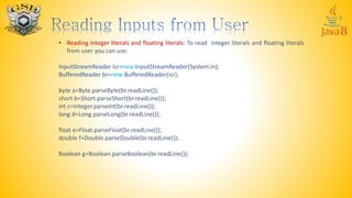 • Reading integer literals and floating literals: To read integer literals and floating literals
from user you can use:
InputStreamReader isr=new InputStreamReader(System.in);
BufferedReader br=new BufferedReader(isr);
byte a=Byte.parseByte(br.readLine());
short b=Short.parseShort(br.readLine());
int c=Integer.parseInt(br.readLine());
long d=Long.parseLong(br.readLine());
float e=Float.parseFloat(br.readLine());
double f=Double.parseDouble(br.readLine());
Boolean g=Boolean.parseBoolean(br.readLine());
 