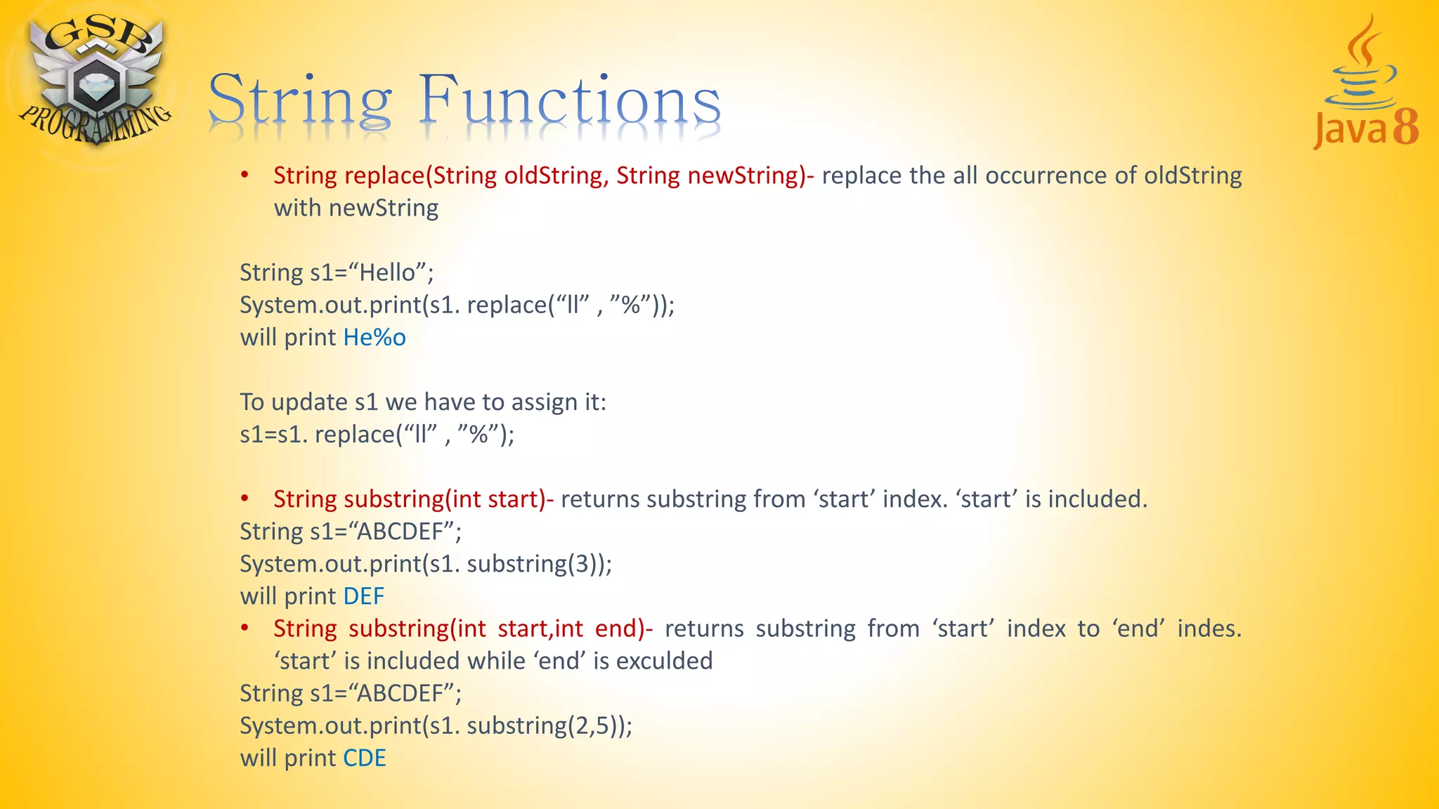 • String replace(String oldString, String newString)- replace the all occurrence of oldString
with newString
String s1=“Hello”;
System.out.print(s1. replace(“ll” , ”%”));
will print He%o
To update s1 we have to assign it:
s1=s1. replace(“ll” , ”%”);
• String substring(int start)- returns substring from ‘start’ index. ‘start’ is included.
String s1=“ABCDEF”;
System.out.print(s1. substring(3));
will print DEF
• String substring(int start,int end)- returns substring from ‘start’ index to ‘end’ indes.
‘start’ is included while ‘end’ is exculded
String s1=“ABCDEF”;
System.out.print(s1. substring(2,5));
will print CDE
 