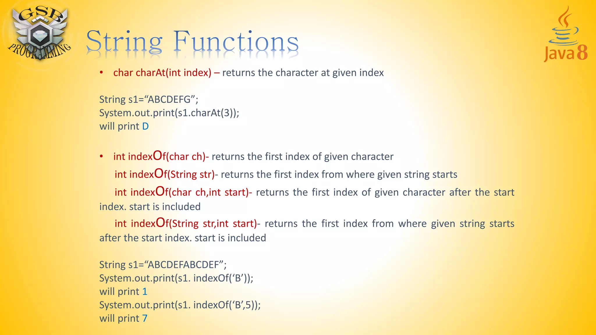 • char charAt(int index) – returns the character at given index
String s1=“ABCDEFG”;
System.out.print(s1.charAt(3));
will print D
• int indexOf(char ch)- returns the first index of given character
int indexOf(String str)- returns the first index from where given string starts
int indexOf(char ch,int start)- returns the first index of given character after the start
index. start is included
int indexOf(String str,int start)- returns the first index from where given string starts
after the start index. start is included
String s1=“ABCDEFABCDEF”;
System.out.print(s1. indexOf(‘B’));
will print 1
System.out.print(s1. indexOf(‘B’,5));
will print 7
 