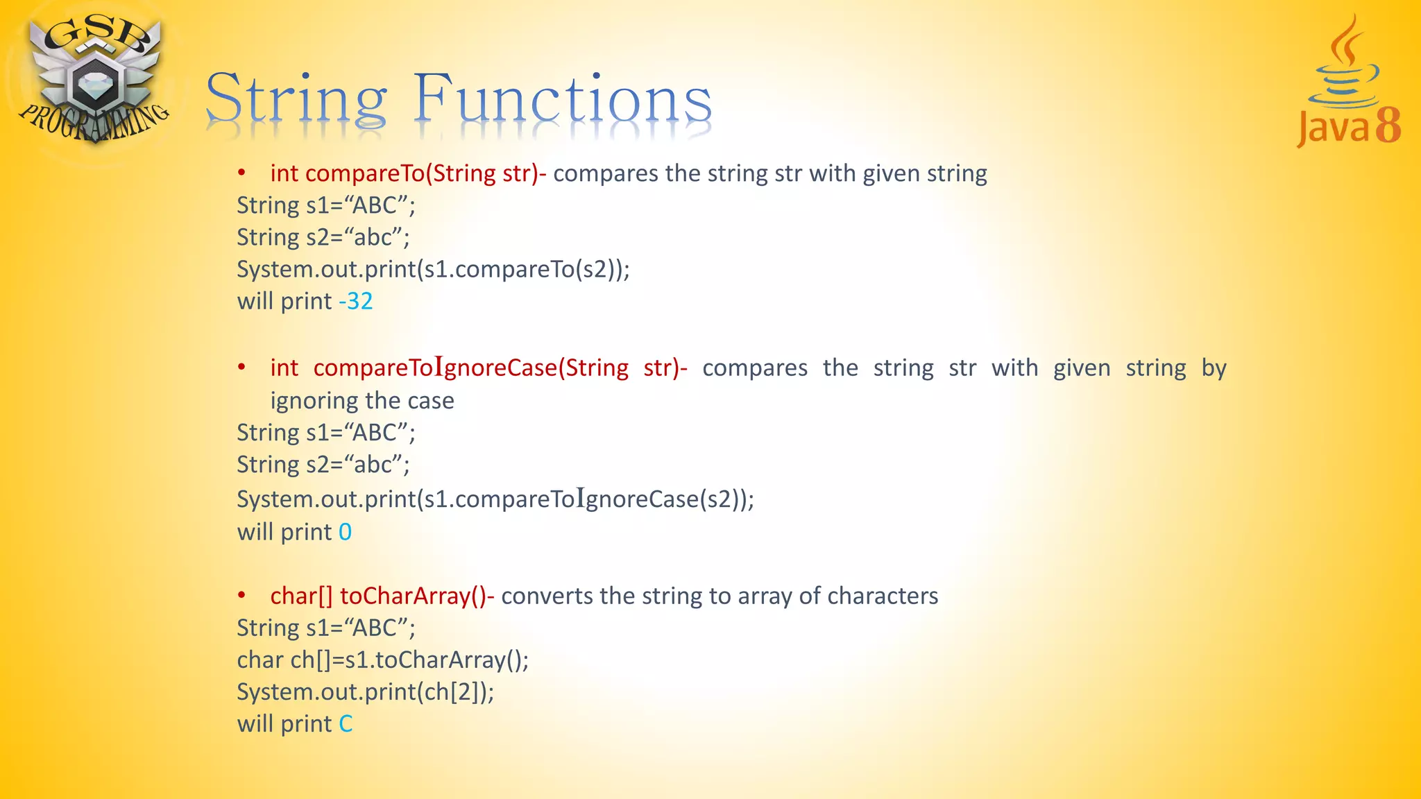 • int compareTo(String str)- compares the string str with given string
String s1=“ABC”;
String s2=“abc”;
System.out.print(s1.compareTo(s2));
will print -32
• int compareToIgnoreCase(String str)- compares the string str with given string by
ignoring the case
String s1=“ABC”;
String s2=“abc”;
System.out.print(s1.compareToIgnoreCase(s2));
will print 0
• char[] toCharArray()- converts the string to array of characters
String s1=“ABC”;
char ch[]=s1.toCharArray();
System.out.print(ch[2]);
will print C
 