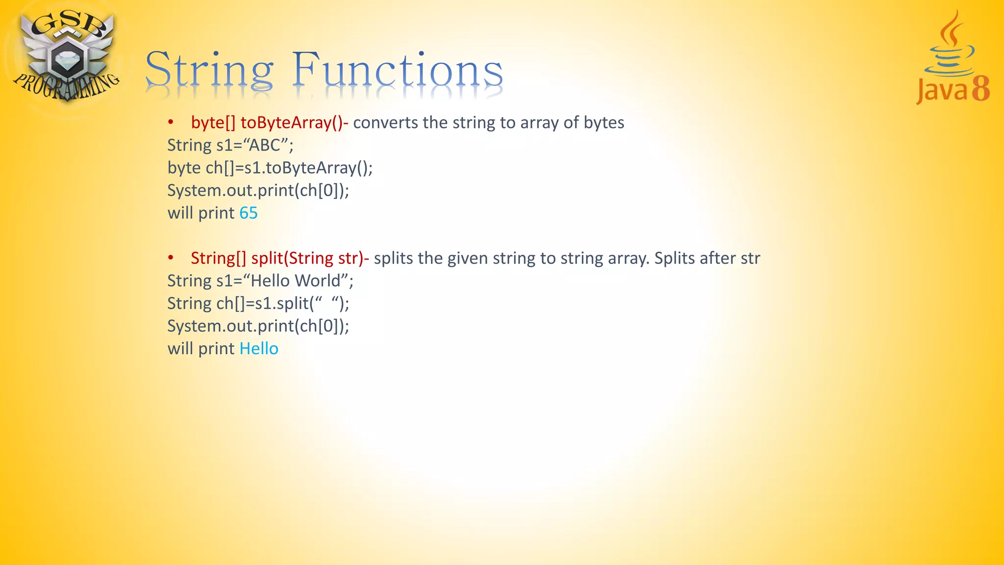 • byte[] toByteArray()- converts the string to array of bytes
String s1=“ABC”;
byte ch[]=s1.toByteArray();
System.out.print(ch[0]);
will print 65
• String[] split(String str)- splits the given string to string array. Splits after str
String s1=“Hello World”;
String ch[]=s1.split(“ “);
System.out.print(ch[0]);
will print Hello
 
