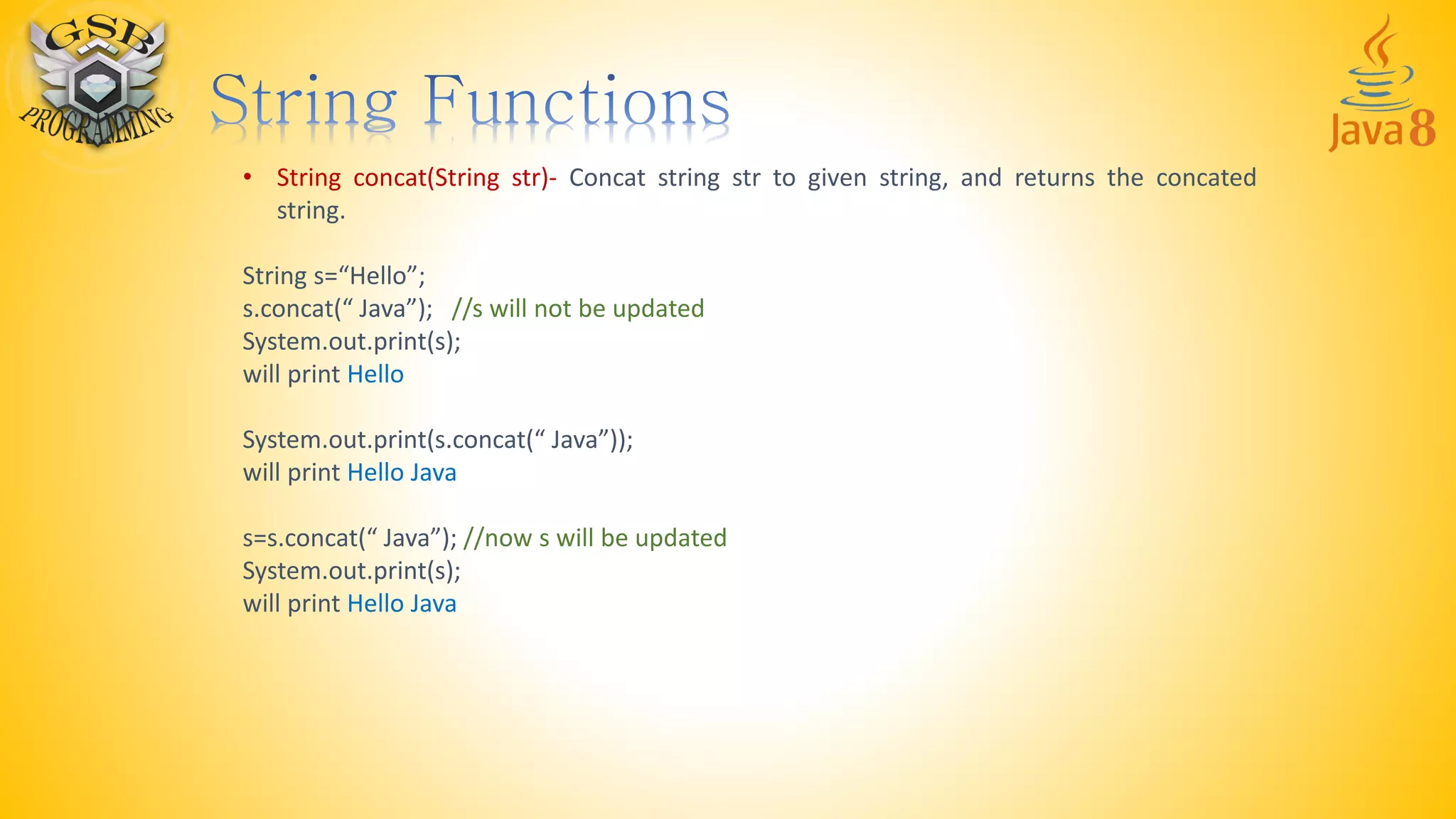 • String concat(String str)- Concat string str to given string, and returns the concated
string.
String s=“Hello”;
s.concat(“ Java”); //s will not be updated
System.out.print(s);
will print Hello
System.out.print(s.concat(“ Java”));
will print Hello Java
s=s.concat(“ Java”); //now s will be updated
System.out.print(s);
will print Hello Java
 
