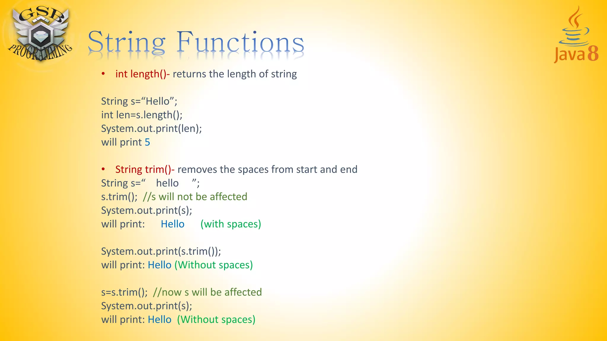 • int length()- returns the length of string
String s=“Hello”;
int len=s.length();
System.out.print(len);
will print 5
• String trim()- removes the spaces from start and end
String s=“ hello ”;
s.trim(); //s will not be affected
System.out.print(s);
will print: Hello (with spaces)
System.out.print(s.trim());
will print: Hello (Without spaces)
s=s.trim(); //now s will be affected
System.out.print(s);
will print: Hello (Without spaces)
 