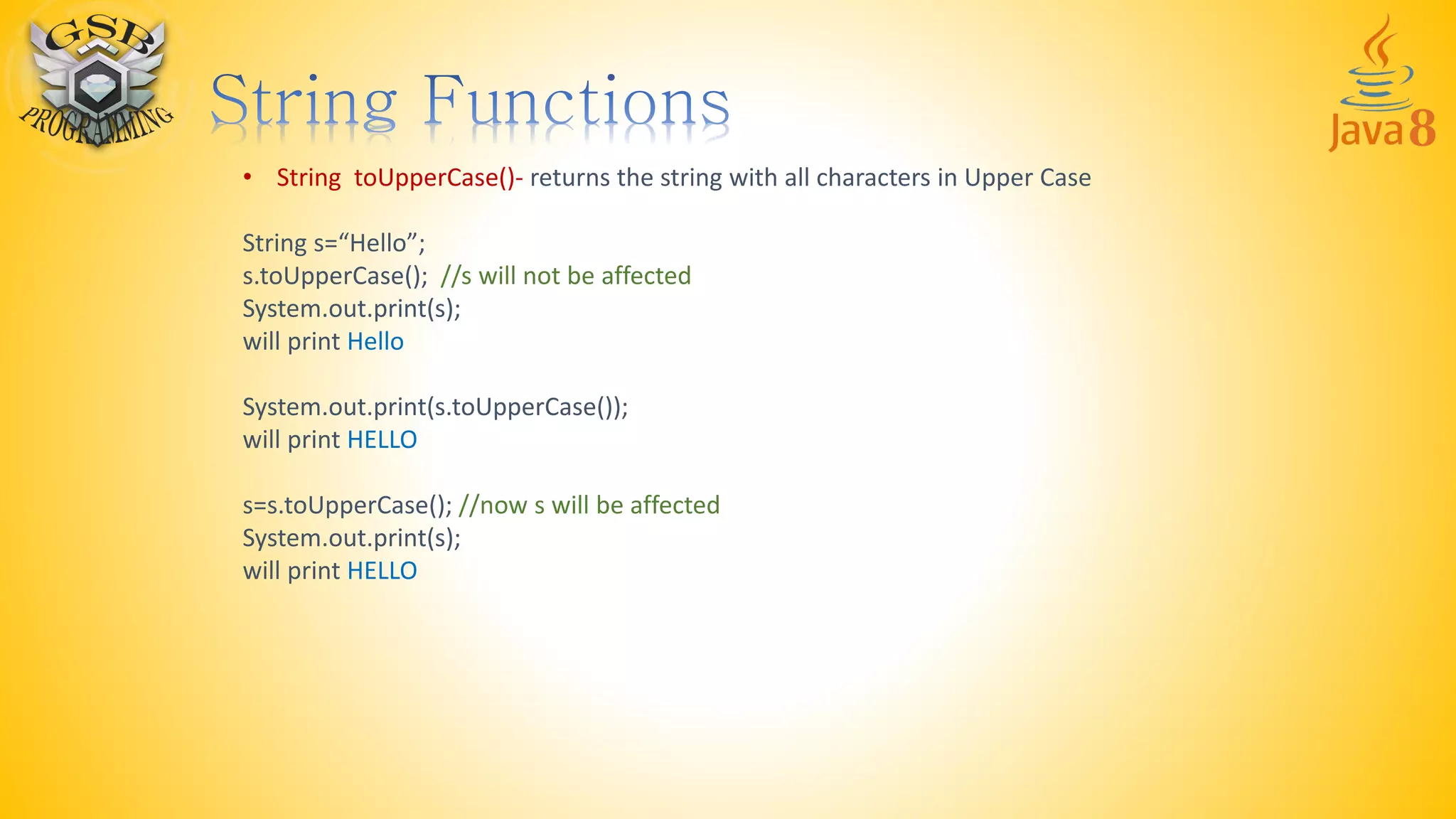 • String toUpperCase()- returns the string with all characters in Upper Case
String s=“Hello”;
s.toUpperCase(); //s will not be affected
System.out.print(s);
will print Hello
System.out.print(s.toUpperCase());
will print HELLO
s=s.toUpperCase(); //now s will be affected
System.out.print(s);
will print HELLO
 