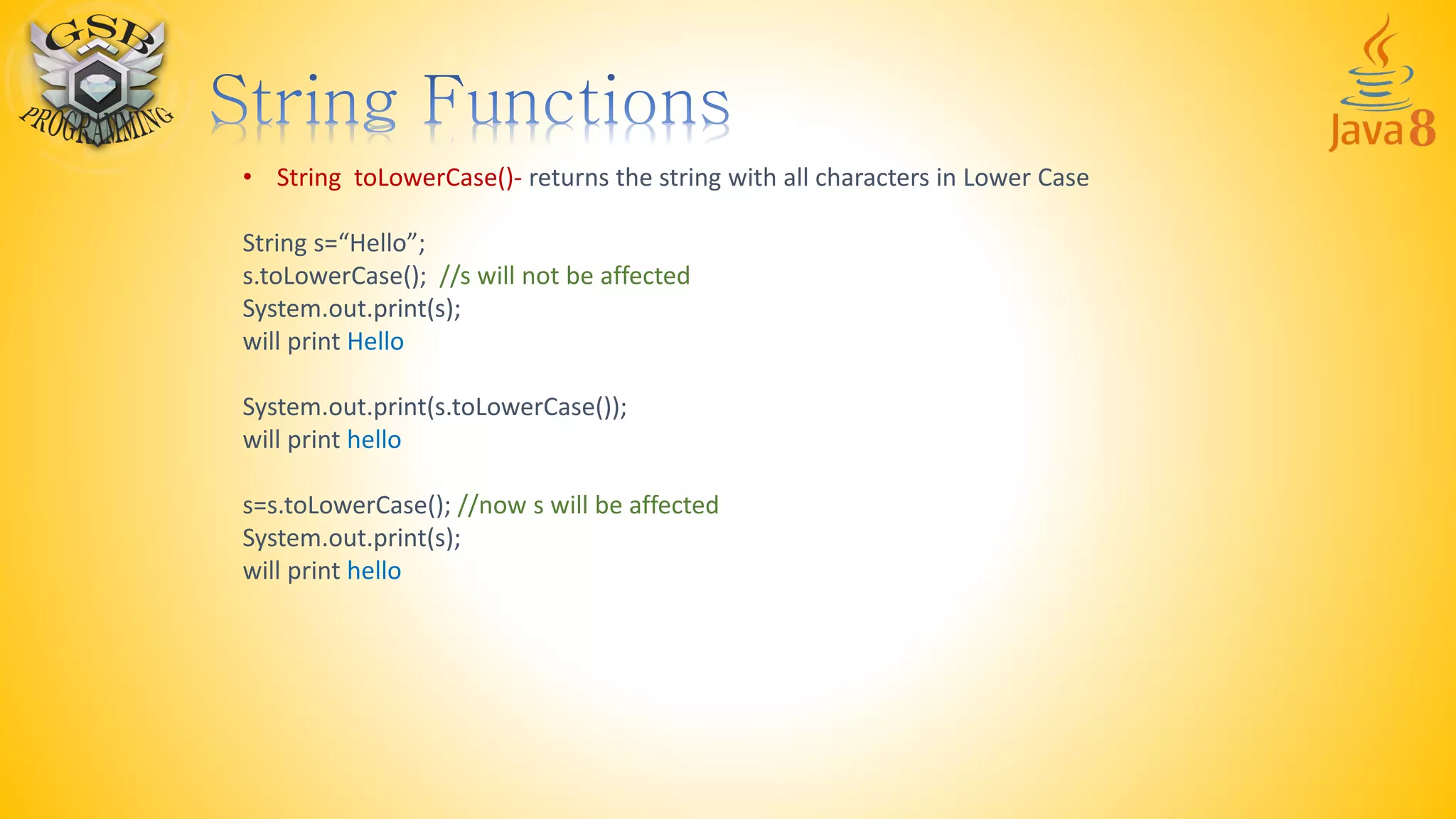 • String toLowerCase()- returns the string with all characters in Lower Case
String s=“Hello”;
s.toLowerCase(); //s will not be affected
System.out.print(s);
will print Hello
System.out.print(s.toLowerCase());
will print hello
s=s.toLowerCase(); //now s will be affected
System.out.print(s);
will print hello
 