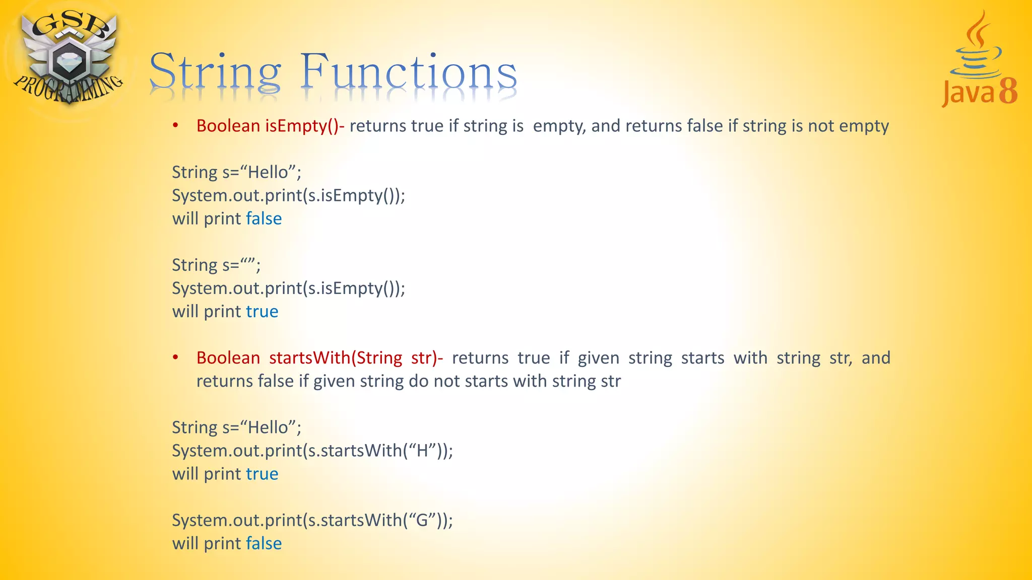 • Boolean isEmpty()- returns true if string is empty, and returns false if string is not empty
String s=“Hello”;
System.out.print(s.isEmpty());
will print false
String s=“”;
System.out.print(s.isEmpty());
will print true
• Boolean startsWith(String str)- returns true if given string starts with string str, and
returns false if given string do not starts with string str
String s=“Hello”;
System.out.print(s.startsWith(“H”));
will print true
System.out.print(s.startsWith(“G”));
will print false
 