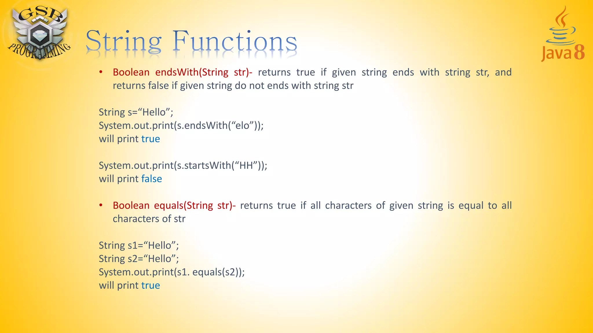• Boolean endsWith(String str)- returns true if given string ends with string str, and
returns false if given string do not ends with string str
String s=“Hello”;
System.out.print(s.endsWith(“elo”));
will print true
System.out.print(s.startsWith(“HH”));
will print false
• Boolean equals(String str)- returns true if all characters of given string is equal to all
characters of str
String s1=“Hello”;
String s2=“Hello”;
System.out.print(s1. equals(s2));
will print true
 