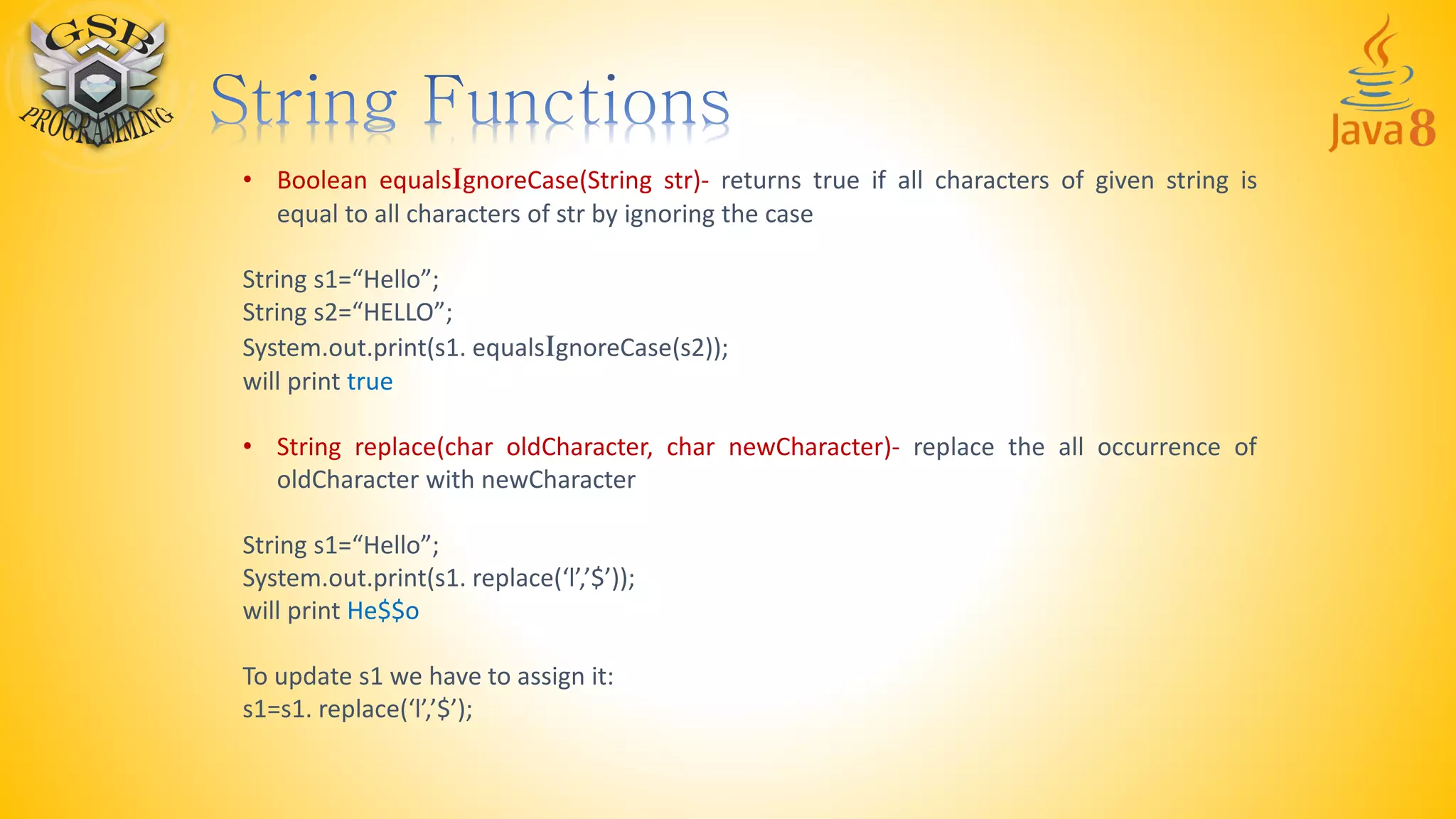 • Boolean equalsIgnoreCase(String str)- returns true if all characters of given string is
equal to all characters of str by ignoring the case
String s1=“Hello”;
String s2=“HELLO”;
System.out.print(s1. equalsIgnoreCase(s2));
will print true
• String replace(char oldCharacter, char newCharacter)- replace the all occurrence of
oldCharacter with newCharacter
String s1=“Hello”;
System.out.print(s1. replace(‘l’,’$’));
will print He$$o
To update s1 we have to assign it:
s1=s1. replace(‘l’,’$’);
 