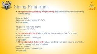 • String replace(String oldString, String newString)- replace the all occurrence of oldString
with newString
String s1=“Hello”;
System.out.print(s1. replace(“ll” , ”%”));
will print He%o
To update s1 we have to assign it:
s1=s1. replace(“ll” , ”%”);
• String substring(int start)- returns substring from ‘start’ index. ‘start’ is included.
String s1=“ABCDEF”;
System.out.print(s1. substring(3));
will print DEF
• String substring(int start,int end)- returns substring from ‘start’ index to ‘end’ indes.
‘start’ is included while ‘end’ is exculded
String s1=“ABCDEF”;
System.out.print(s1. substring(2,5));
will print CDE
 