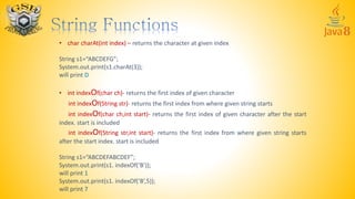 • char charAt(int index) – returns the character at given index
String s1=“ABCDEFG”;
System.out.print(s1.charAt(3));
will print D
• int indexOf(char ch)- returns the first index of given character
int indexOf(String str)- returns the first index from where given string starts
int indexOf(char ch,int start)- returns the first index of given character after the start
index. start is included
int indexOf(String str,int start)- returns the first index from where given string starts
after the start index. start is included
String s1=“ABCDEFABCDEF”;
System.out.print(s1. indexOf(‘B’));
will print 1
System.out.print(s1. indexOf(‘B’,5));
will print 7
 