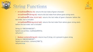 • int lastIndexOf(char ch)- returns the last index of given character
int lastIndexOf (String str)- returns the last index from where given string starts
int lastIndexOf (char ch,int last)- returns the last index of given character before the
last index. last is included
int lastIndexOf(String str,int last)- returns the last index from where given string starts
before the last index. last is included
String s1=“ABCDEFABCDEF”;
System.out.print(s1. lastIndexOf(‘B’));
will print 7
• Boolean contains(String str)- returns true if string str is present in given string
String s1=“ABCDEFABCDEF”;
System.out.print(s1. contains(“ABC”));
will print true
 