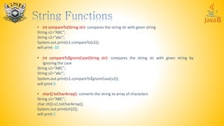 • int compareTo(String str)- compares the string str with given string
String s1=“ABC”;
String s2=“abc”;
System.out.print(s1.compareTo(s2));
will print -32
• int compareToIgnoreCase(String str)- compares the string str with given string by
ignoring the case
String s1=“ABC”;
String s2=“abc”;
System.out.print(s1.compareToIgnoreCase(s2));
will print 0
• char[] toCharArray()- converts the string to array of characters
String s1=“ABC”;
char ch[]=s1.toCharArray();
System.out.print(ch[2]);
will print C
 