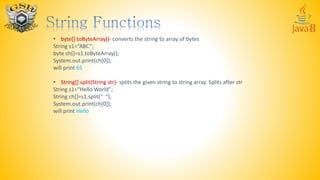 • byte[] toByteArray()- converts the string to array of bytes
String s1=“ABC”;
byte ch[]=s1.toByteArray();
System.out.print(ch[0]);
will print 65
• String[] split(String str)- splits the given string to string array. Splits after str
String s1=“Hello World”;
String ch[]=s1.split(“ “);
System.out.print(ch[0]);
will print Hello
 