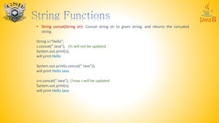 • String concat(String str)- Concat string str to given string, and returns the concated
string.
String s=“Hello”;
s.concat(“ Java”); //s will not be updated
System.out.print(s);
will print Hello
System.out.print(s.concat(“ Java”));
will print Hello Java
s=s.concat(“ Java”); //now s will be updated
System.out.print(s);
will print Hello Java
 