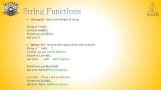 • int length()- returns the length of string
String s=“Hello”;
int len=s.length();
System.out.print(len);
will print 5
• String trim()- removes the spaces from start and end
String s=“ hello ”;
s.trim(); //s will not be affected
System.out.print(s);
will print: Hello (with spaces)
System.out.print(s.trim());
will print: Hello (Without spaces)
s=s.trim(); //now s will be affected
System.out.print(s);
will print: Hello (Without spaces)
 