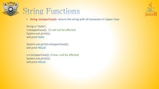 • String toUpperCase()- returns the string with all characters in Upper Case
String s=“Hello”;
s.toUpperCase(); //s will not be affected
System.out.print(s);
will print Hello
System.out.print(s.toUpperCase());
will print HELLO
s=s.toUpperCase(); //now s will be affected
System.out.print(s);
will print HELLO
 