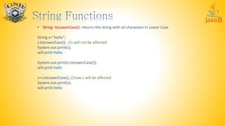 • String toLowerCase()- returns the string with all characters in Lower Case
String s=“Hello”;
s.toLowerCase(); //s will not be affected
System.out.print(s);
will print Hello
System.out.print(s.toLowerCase());
will print hello
s=s.toLowerCase(); //now s will be affected
System.out.print(s);
will print hello
 