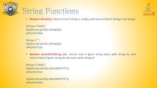 • Boolean isEmpty()- returns true if string is empty, and returns false if string is not empty
String s=“Hello”;
System.out.print(s.isEmpty());
will print false
String s=“”;
System.out.print(s.isEmpty());
will print true
• Boolean startsWith(String str)- returns true if given string starts with string str, and
returns false if given string do not starts with string str
String s=“Hello”;
System.out.print(s.startsWith(“H”));
will print true
System.out.print(s.startsWith(“G”));
will print false
 