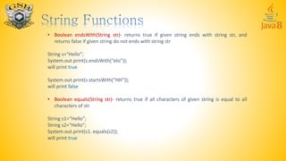 • Boolean endsWith(String str)- returns true if given string ends with string str, and
returns false if given string do not ends with string str
String s=“Hello”;
System.out.print(s.endsWith(“elo”));
will print true
System.out.print(s.startsWith(“HH”));
will print false
• Boolean equals(String str)- returns true if all characters of given string is equal to all
characters of str
String s1=“Hello”;
String s2=“Hello”;
System.out.print(s1. equals(s2));
will print true
 