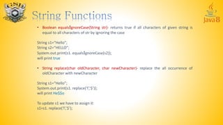 • Boolean equalsIgnoreCase(String str)- returns true if all characters of given string is
equal to all characters of str by ignoring the case
String s1=“Hello”;
String s2=“HELLO”;
System.out.print(s1. equalsIgnoreCase(s2));
will print true
• String replace(char oldCharacter, char newCharacter)- replace the all occurrence of
oldCharacter with newCharacter
String s1=“Hello”;
System.out.print(s1. replace(‘l’,’$’));
will print He$$o
To update s1 we have to assign it:
s1=s1. replace(‘l’,’$’);
 