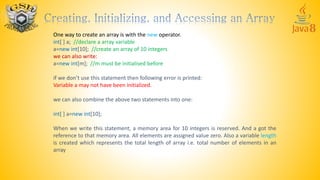 One way to create an array is with the new operator.
int[ ] a; //declare a array variable
a=new int[10]; //create an array of 10 integers
we can also write:
a=new int[m]; //m must be initialised before
if we don’t use this statement then following error is printed:
Variable a may not have been initialized.
we can also combine the above two statements into one:
int[ ] a=new int[10];
When we write this statement, a memory area for 10 integers is reserved. And a got the
reference to that memory area. All elements are assigned value zero. Also a variable length
is created which represents the total length of array i.e. total number of elements in an
array
 