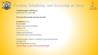 Variable length is defined as:
public final int length=10;
To access this variable we have to write:
arrayName.length
For example:
System.out.println(a.length);
will print 10
Now if we write :
System.out.println(a);
it will print some memory address
Variable length is final i.e. constant, so we cannot write:
a.length=10;
this will generate an error:
cannot assign a value to final variable length
 