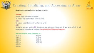 Now to access any element we have to write:
a[index]
where index is from 0 to length-1
To access first element we have to write
a[0]
To access second element we have to write
a[1]
Similarly we can write a[9] to access last element. However, if we write a[10] it will
generate an exception at runtime: ArrayIndexOutOfBoundsException
We can initialize array elements as:
a[0]=1; a[6]=7;
a[1]=2; a[7]=8;
a[2]=3; a[8]=9;
a[3]=4; a[9]=10;
a[4]=5;
a[5]=6;
 