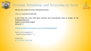 We can also create an array in following manner:
int[ ] a= { 1,2,3,4,5,6,7,8,9,10};
it will create the array with given element and automatically finds its length. So the
following statement:
System.out.println(a.length);
will print 10
To print all elements of array you can use the following loop:
for(int i=0;i<a.length;i++)
System.out.print(a[i]+” “);
it will print:
1 2 3 4 5 6 7 8 9 10
 