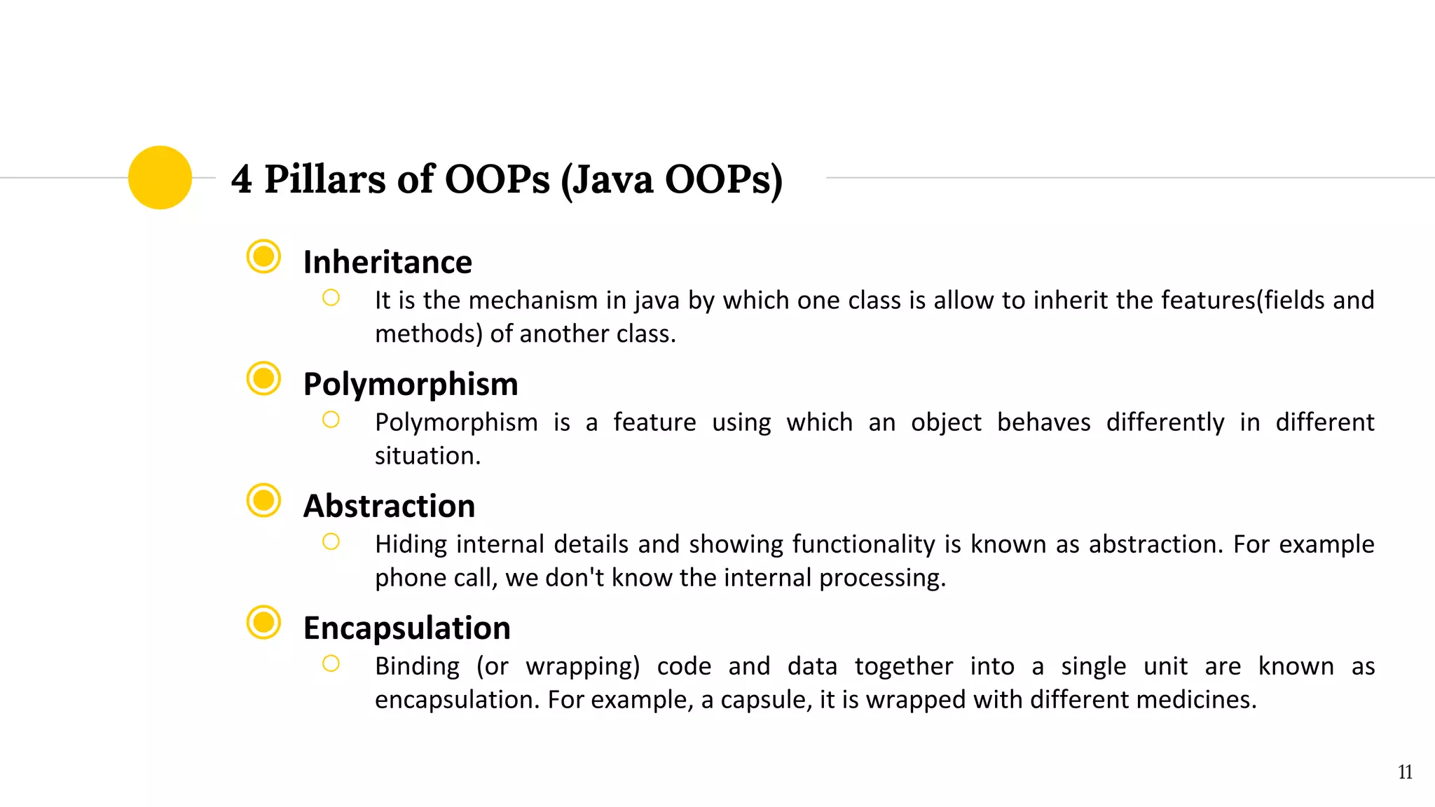 4 Pillars of OOPs (Java OOPs)
◉ Inheritance
○ It is the mechanism in java by which one class is allow to inherit the features(fields and
methods) of another class.
◉ Polymorphism
○ Polymorphism is a feature using which an object behaves differently in different
situation.
◉ Abstraction
○ Hiding internal details and showing functionality is known as abstraction. For example
phone call, we don't know the internal processing.
◉ Encapsulation
○ Binding (or wrapping) code and data together into a single unit are known as
encapsulation. For example, a capsule, it is wrapped with different medicines.
11
 
