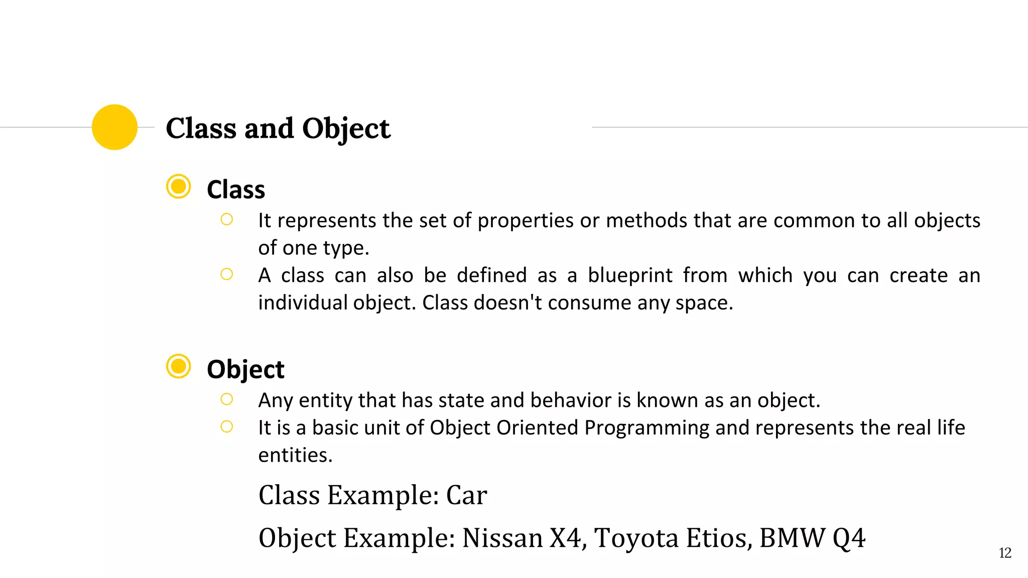 Class and Object
◉ Class
○ It represents the set of properties or methods that are common to all objects
of one type.
○ A class can also be defined as a blueprint from which you can create an
individual object. Class doesn't consume any space.
◉ Object
○ Any entity that has state and behavior is known as an object.
○ It is a basic unit of Object Oriented Programming and represents the real life
entities.
Class Example: Car
Object Example: Nissan X4, Toyota Etios, BMW Q4 12
 