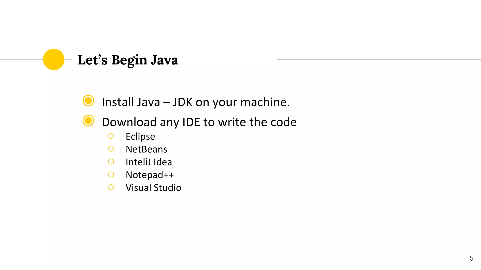 Let’s Begin Java
◉ Install Java – JDK on your machine.
◉ Download any IDE to write the code
○ Eclipse
○ NetBeans
○ InteliJ Idea
○ Notepad++
○ Visual Studio
5
 