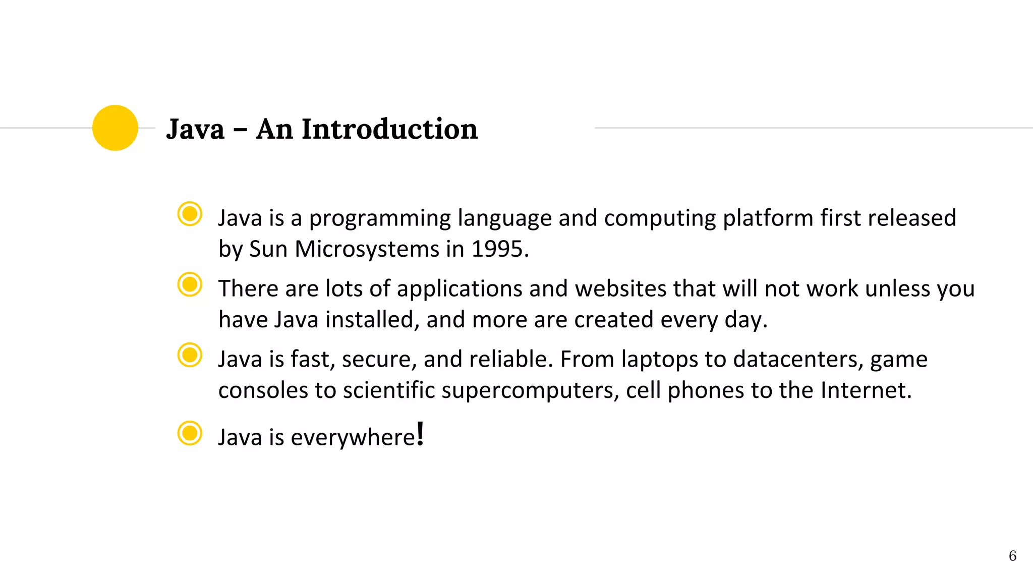 Java – An Introduction
◉ Java is a programming language and computing platform first released
by Sun Microsystems in 1995.
◉ There are lots of applications and websites that will not work unless you
have Java installed, and more are created every day.
◉ Java is fast, secure, and reliable. From laptops to datacenters, game
consoles to scientific supercomputers, cell phones to the Internet.
◉ Java is everywhere!
6
 
