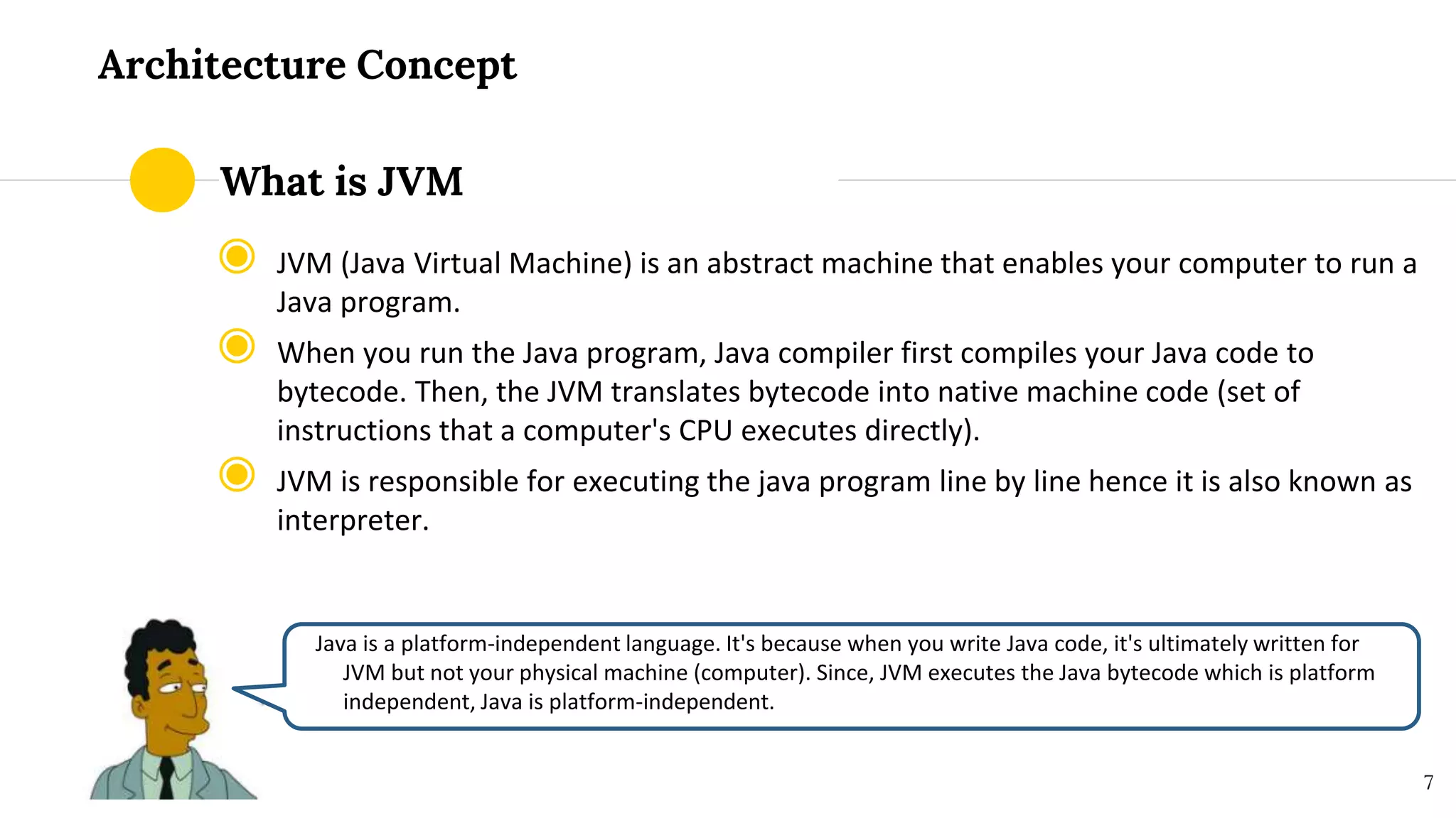 Architecture Concept
◉ JVM (Java Virtual Machine) is an abstract machine that enables your computer to run a
Java program.
◉ When you run the Java program, Java compiler first compiles your Java code to
bytecode. Then, the JVM translates bytecode into native machine code (set of
instructions that a computer's CPU executes directly).
◉ JVM is responsible for executing the java program line by line hence it is also known as
interpreter.
Java is a platform-independent language. It's because when you write Java code, it's ultimately written for
JVM but not your physical machine (computer). Since, JVM ​executes the Java bytecode which is platform
independent, Java is platform-independent.
7
What is JVM
 