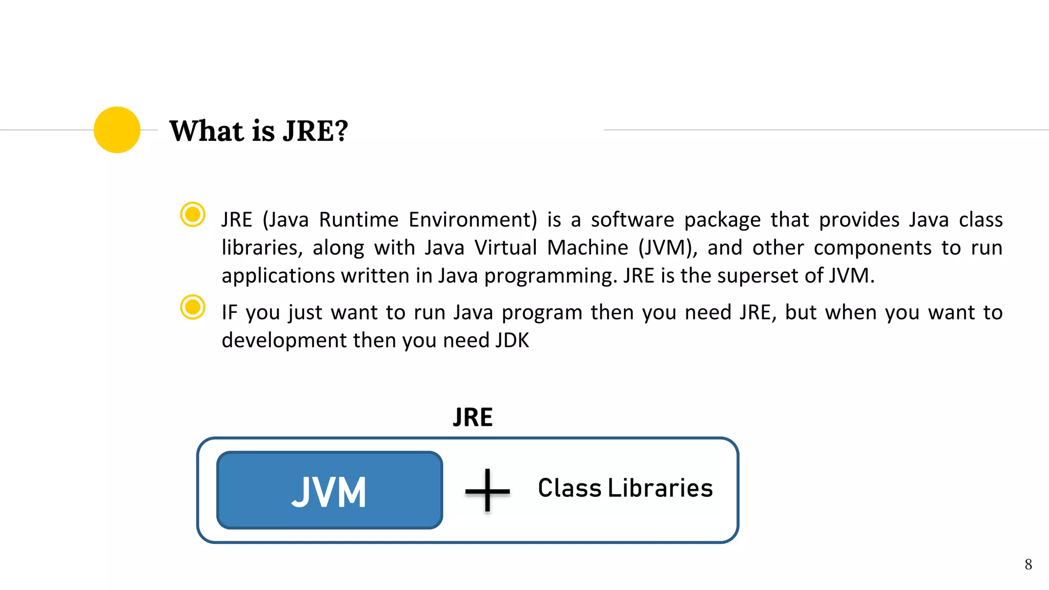 What is JRE?
◉ JRE (Java Runtime Environment) is a software package that provides Java class
libraries, along with Java Virtual Machine (JVM), and other components to run
applications written in Java programming. JRE is the superset of JVM.
◉ IF you just want to run Java program then you need JRE, but when you want to
development then you need JDK
JRE
8
JVM Class Libraries
 