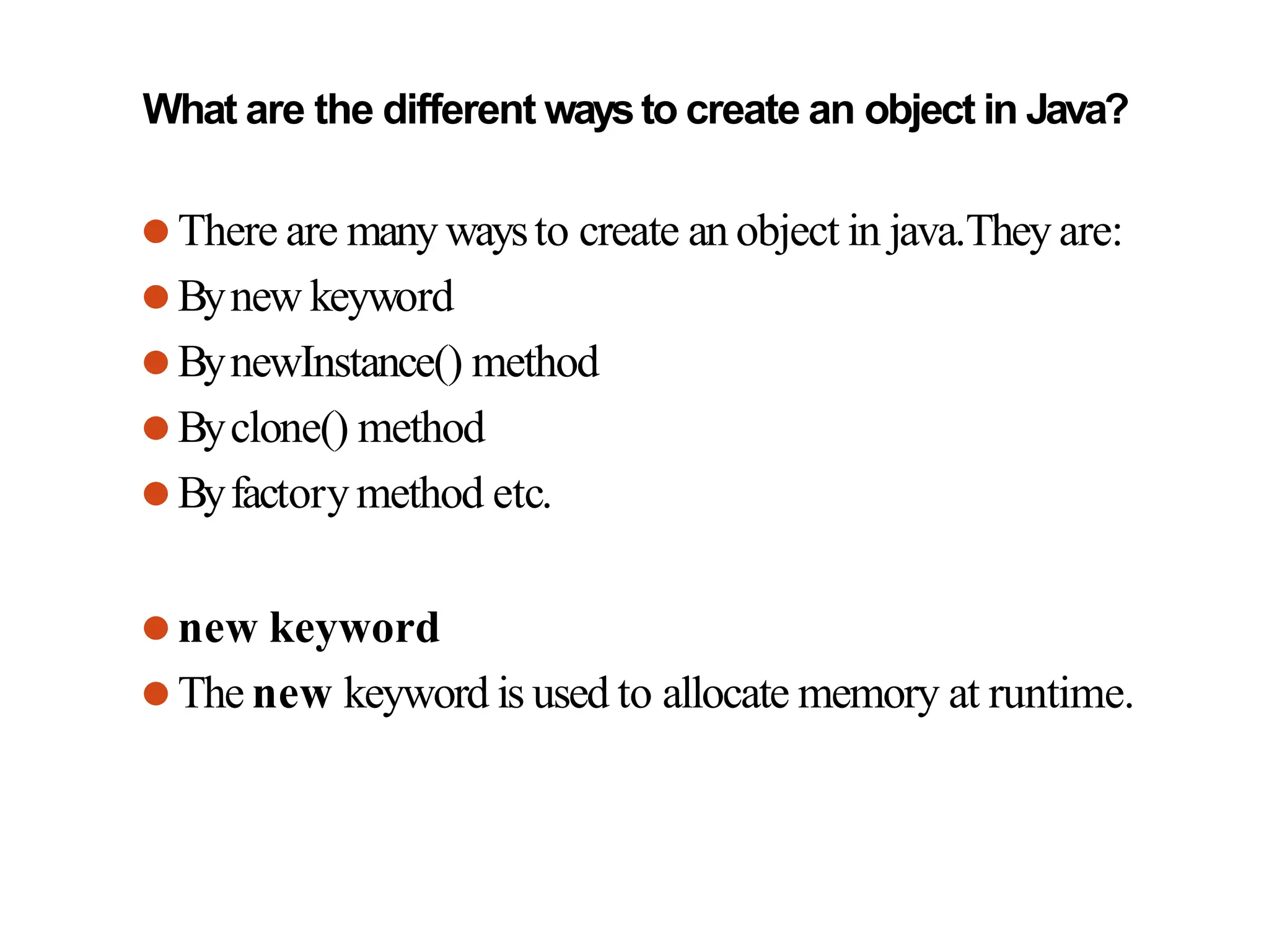 What are the different waysto create an object in Java?
⚫There are many waysto create an object in java.They are:
⚫Bynew keyword
⚫BynewInstance() method
⚫Byclone() method
⚫Byfactorymethod etc.
⚫new keyword
⚫The new keyword is used to allocate memory at runtime.
 
