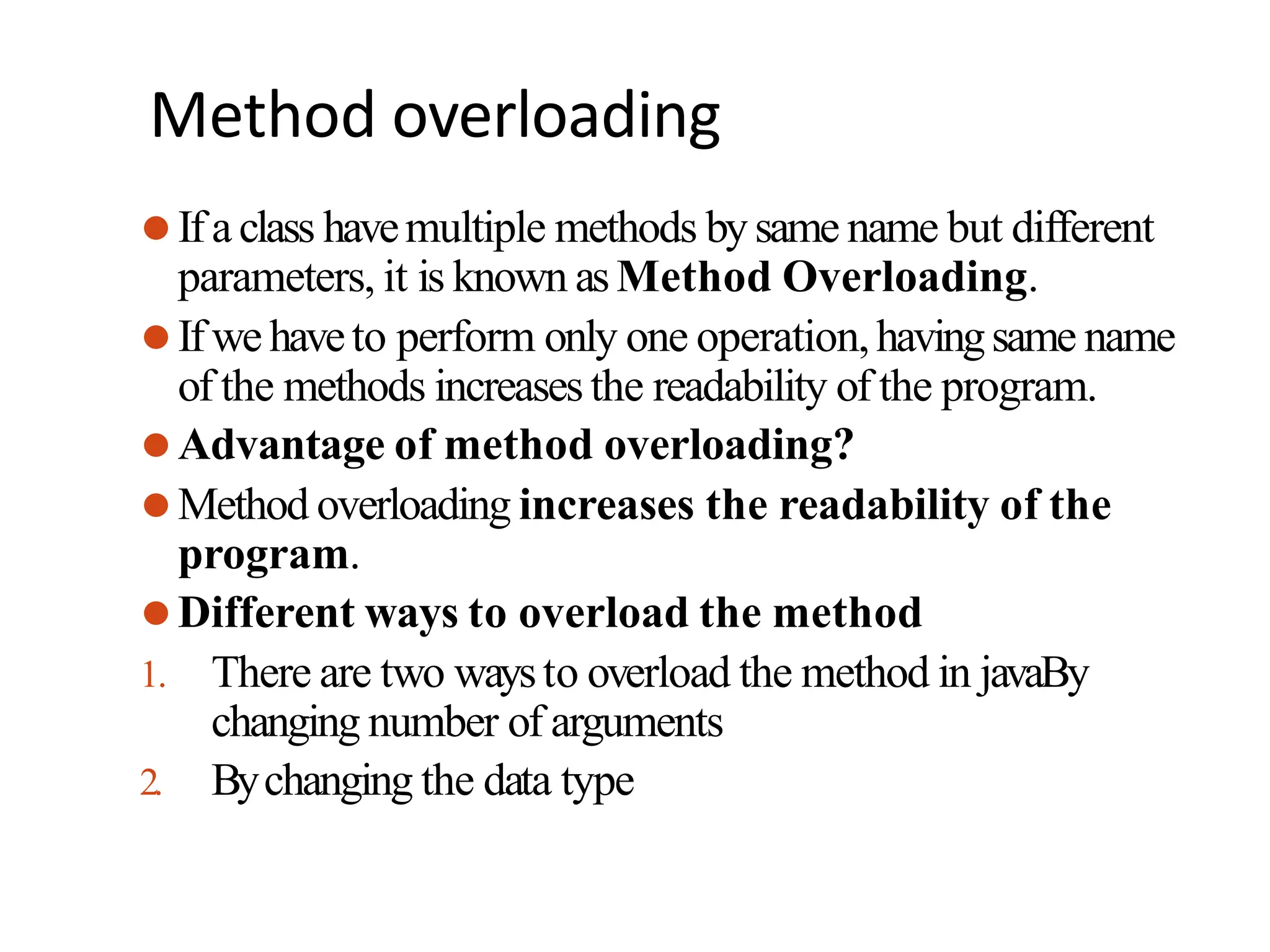 Method overloading
⚫Ifa class havemultiple methods bysame name but different
parameters, it is known asMethod Overloading.
⚫Ifwehaveto perform only one operation,havingsame name
of the methods increasesthe readability of the program.
⚫Advantage of method overloading?
⚫Method overloading increases the readability of the
program.
⚫Different ways to overload the method
1. There are two waysto overload the method in javaBy
changing number of arguments
2. Bychanging the data type
 