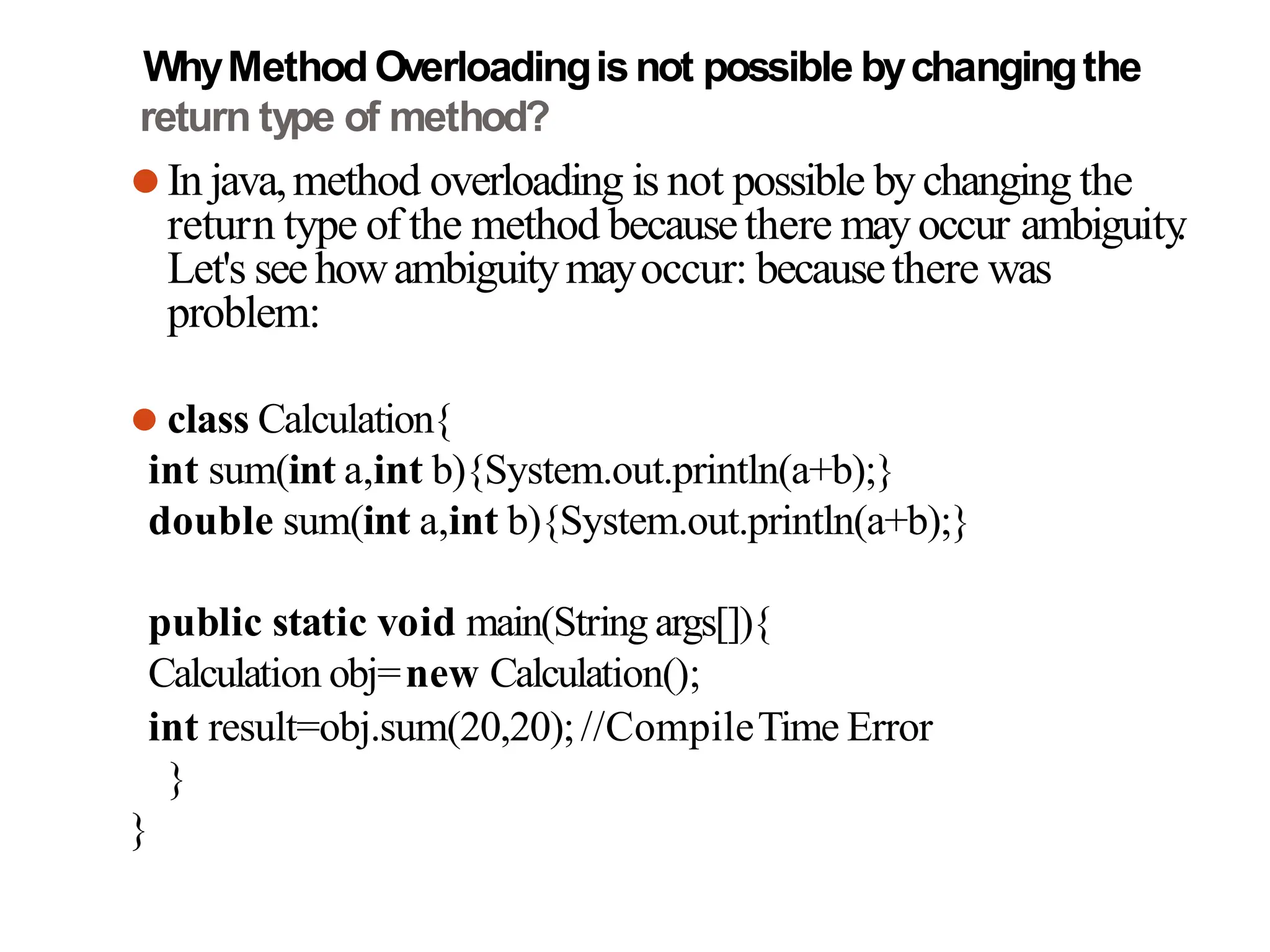 WhyMethodOverloadingisnot possible bychangingthe
return type of method?
⚫In java,method overloading is not possible bychanging the
return type of the method becausethere mayoccur ambiguity
.
Let's seehowambiguitymayoccur: becausethere was
problem:
⚫ class Calculation{
int sum(int a,int b){System.out.println(a+b);}
double sum(int a,int b){System.out.println(a+b);}
public static void main(String args[]){
Calculation obj=new Calculation();
int result=obj.sum(20,20);//CompileTime Error
}
}
 